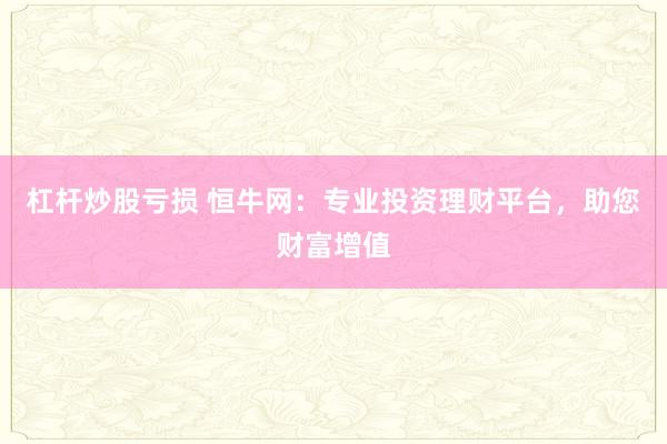 杠杆炒股亏损 恒牛网：专业投资理财平台，助您财富增值