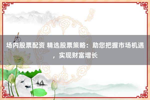 场内股票配资 精选股票策略：助您把握市场机遇，实现财富增长