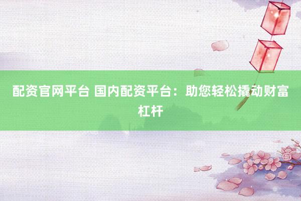 配资官网平台 国内配资平台：助您轻松撬动财富杠杆