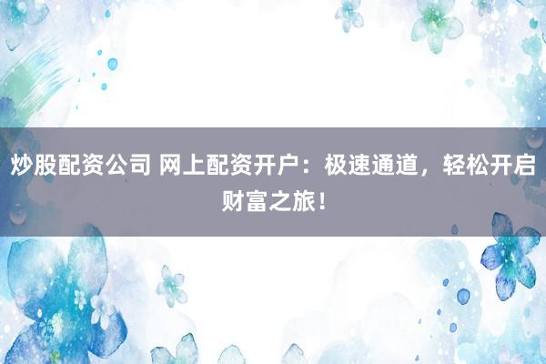 炒股配资公司 网上配资开户：极速通道，轻松开启财富之旅！