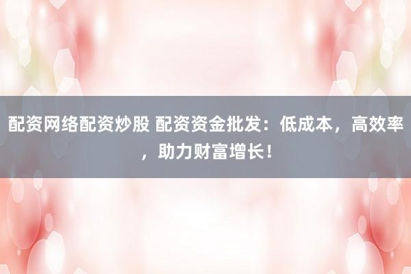 配资网络配资炒股 配资资金批发：低成本，高效率，助力财富增长！