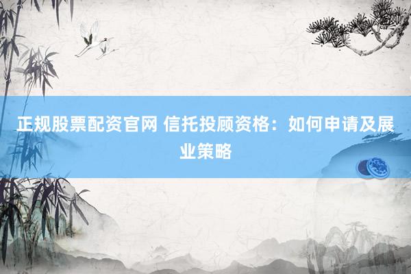 正规股票配资官网 信托投顾资格：如何申请及展业策略