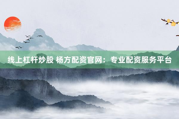 线上杠杆炒股 杨方配资官网：专业配资服务平台