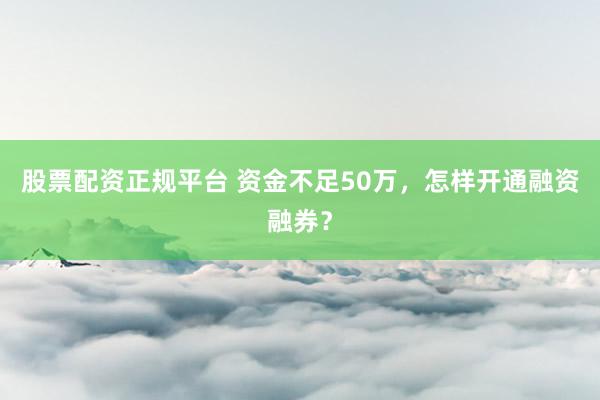 股票配资正规平台 资金不足50万，怎样开通融资融券？