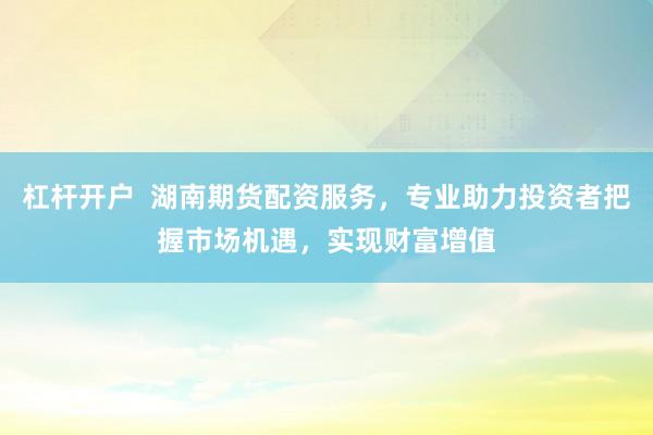 杠杆开户  湖南期货配资服务，专业助力投资者把握市场机遇，实现财富增值