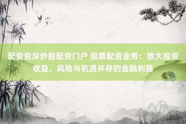 配资资深炒股配资门户 股票配资业务：放大投资收益，风险与机遇并存的金融利器