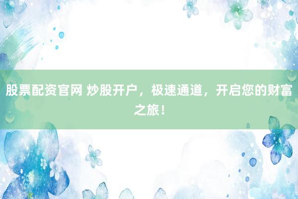 股票配资官网 炒股开户，极速通道，开启您的财富之旅！