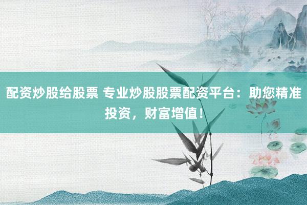 配资炒股给股票 专业炒股股票配资平台：助您精准投资，财富增值！