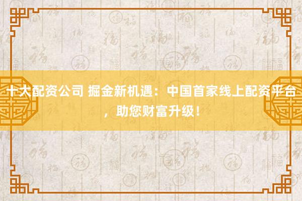 十大配资公司 掘金新机遇：中国首家线上配资平台，助您财富升级！