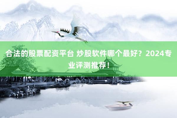 合法的股票配资平台 炒股软件哪个最好？2024专业评测推荐！
