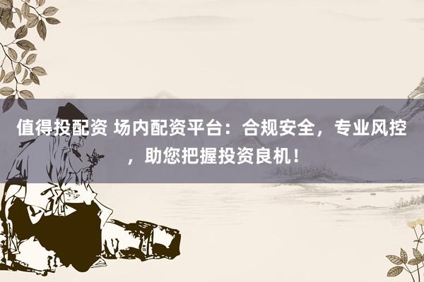值得投配资 场内配资平台：合规安全，专业风控，助您把握投资良机！