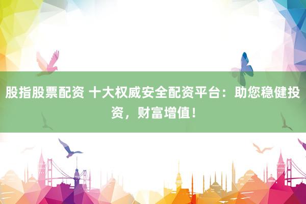 股指股票配资 十大权威安全配资平台：助您稳健投资，财富增值！