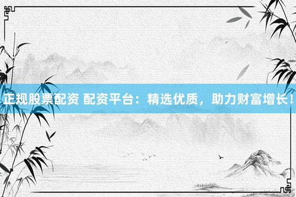 正规股票配资 配资平台：精选优质，助力财富增长！