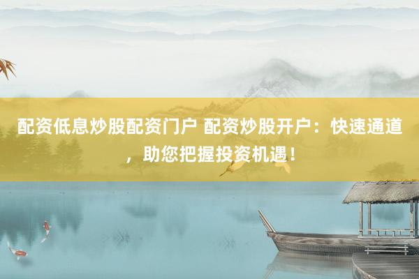 配资低息炒股配资门户 配资炒股开户：快速通道，助您把握投资机遇！