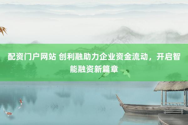 配资门户网站 创利融助力企业资金流动，开启智能融资新篇章