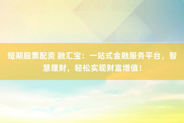 短期股票配资 融汇宝：一站式金融服务平台，智慧理财，轻松实现财富增值！