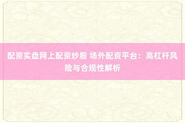 配资实盘网上配资炒股 场外配资平台:高杠杆风险与合规性解析