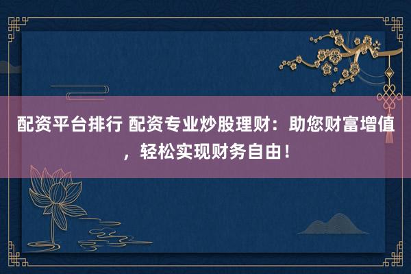 配资平台排行 配资专业炒股理财：助您财富增值，轻松实现财务自由！