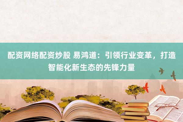 配资网络配资炒股 易鸿道:引领行业变革,打造智能化新生态的先锋力量